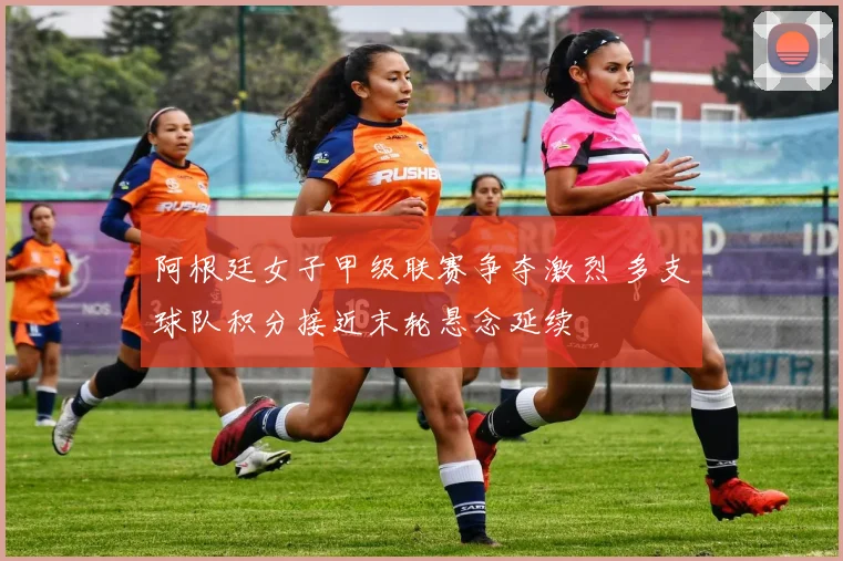 阿根廷女子甲级联赛争夺激烈 多支球队积分接近末轮悬念延续