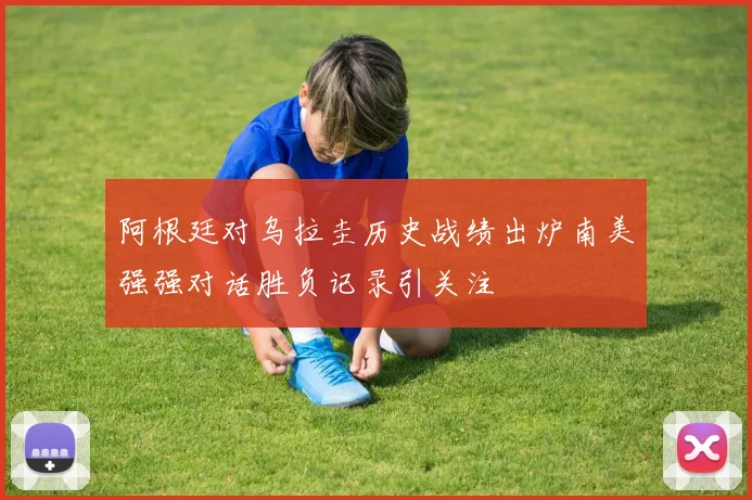 阿根廷对乌拉圭历史战绩出炉南美强强对话胜负记录引关注
