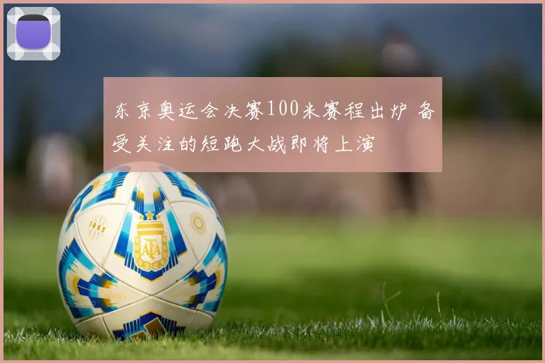 东京奥运会决赛100米赛程出炉 备受关注的短跑大战即将上演
