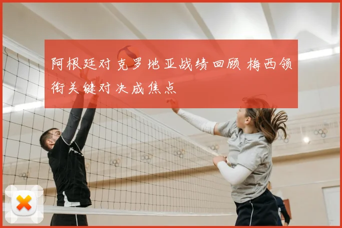 阿根廷对克罗地亚战绩回顾 梅西领衔关键对决成焦点