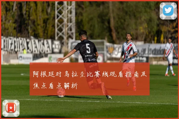 阿根廷对乌拉圭比赛线观看指南及焦点看点解析