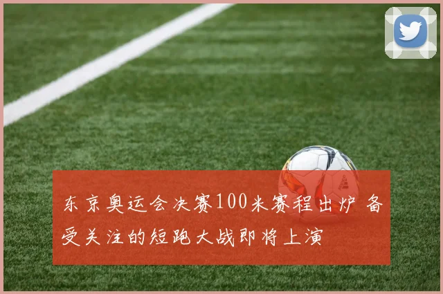 东京奥运会决赛100米赛程出炉 备受关注的短跑大战即将上演