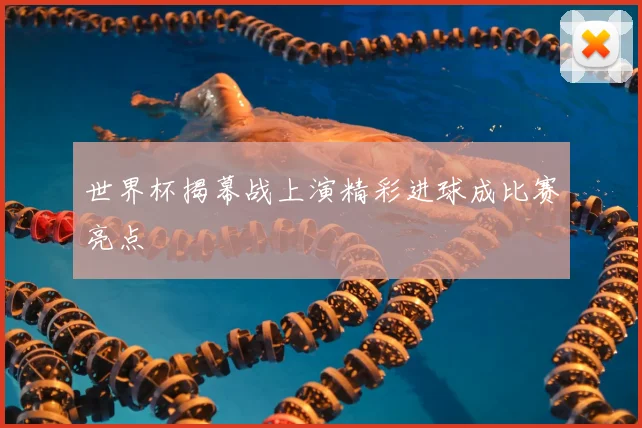 世界杯揭幕战上演精彩进球成比赛亮点