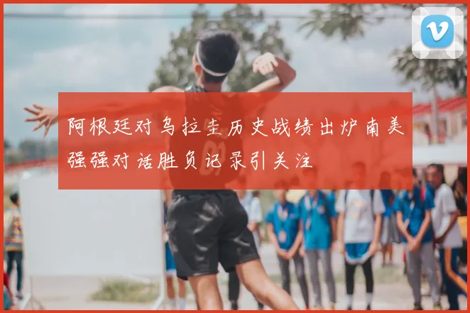 阿根廷对乌拉圭历史战绩出炉南美强强对话胜负记录引关注