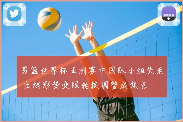 男篮世界杯亚洲赛中国队小组失利 出线形势受限轮换调整成焦点