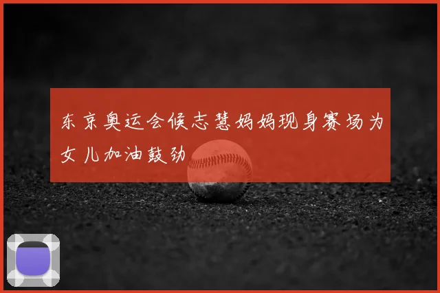 东京奥运会候志慧妈妈现身赛场为女儿加油鼓劲
