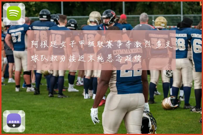 阿根廷女子甲级联赛争夺激烈 多支球队积分接近末轮悬念延续