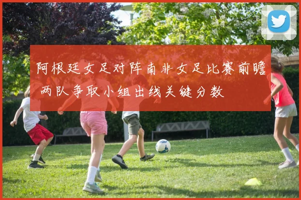 阿根廷女足对阵南非女足比赛前瞻 两队争取小组出线关键分数
