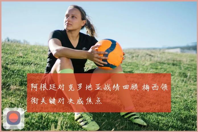 阿根廷对克罗地亚战绩回顾 梅西领衔关键对决成焦点
