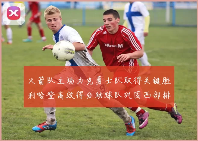 火箭队主场力克勇士队取得关键胜利哈登高效得分助球队巩固西部排名