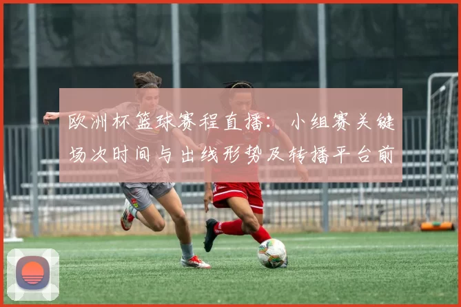 欧洲杯篮球赛程直播：小组赛关键场次时间与出线形势及转播平台前瞻