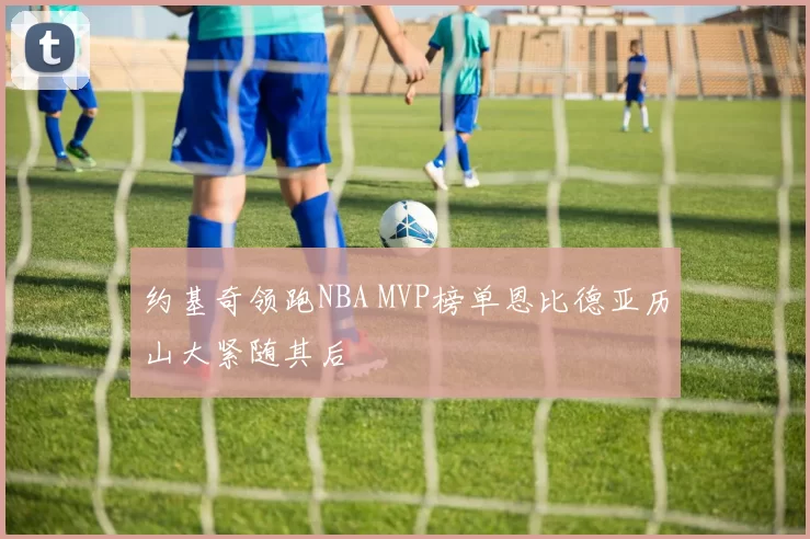 约基奇领跑NBA MVP榜单恩比德亚历山大紧随其后