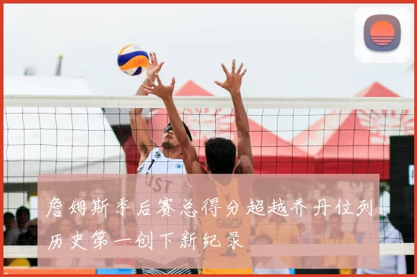 詹姆斯季后赛总得分超越乔丹位列历史第一创下新纪录