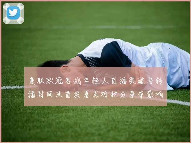 曼联欧冠客战年轻人直播渠道与转播时间及首发看点对积分争夺影响