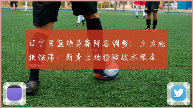 辽宁男篮热身赛阵容调整:主力轮换缺席,新秀出场检验战术深度