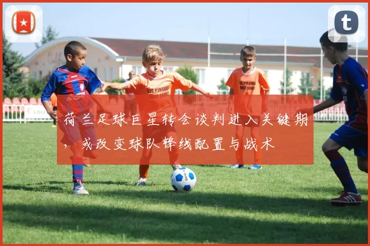 荷兰足球巨星转会谈判进入关键期，或改变球队锋线配置与战术