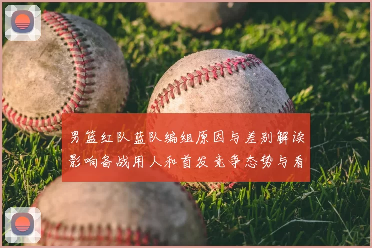 男篮红队蓝队编组原因与差别解读影响备战用人和首发竞争态势与看点