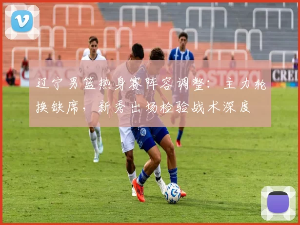 辽宁男篮热身赛阵容调整:主力轮换缺席,新秀出场检验战术深度