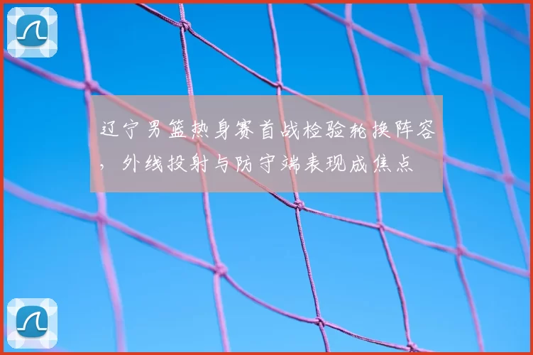 辽宁男篮热身赛首战检验轮换阵容,外线投射与防守端表现成焦点