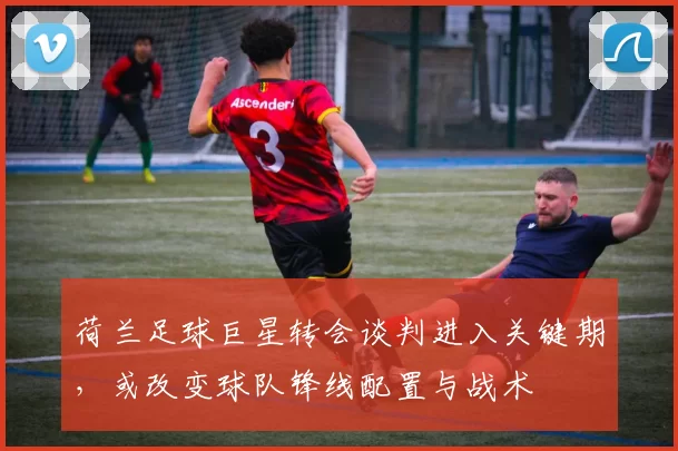 荷兰足球巨星转会谈判进入关键期，或改变球队锋线配置与战术