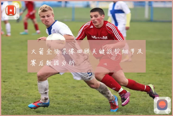 火箭全场录像回顾关键战役细节及赛后数据分析